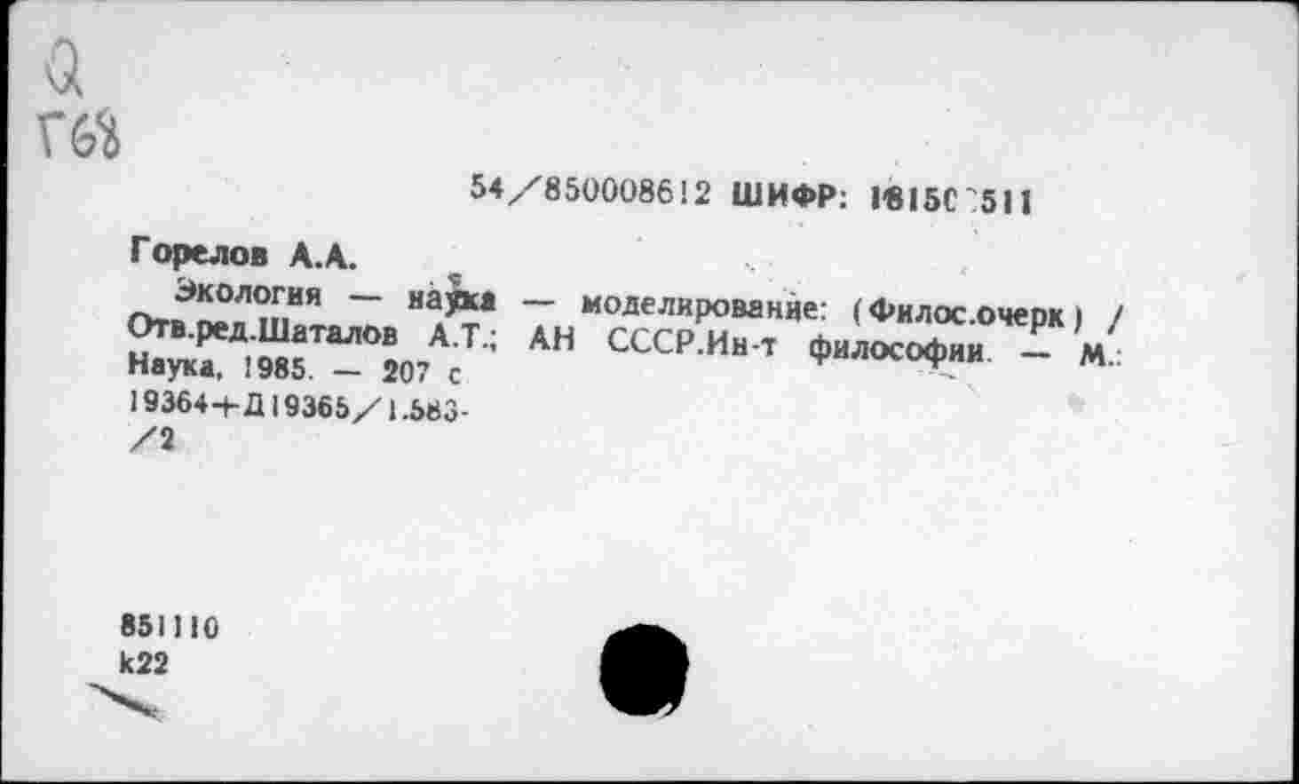 ﻿а ГЙ
54/850008612 ШИФР: 1-815С?511
Горелов А.А.
Экология — науки Отв.ред.Шаталов А.Т.; Наука, 1985 — 207 с 19364-1- Д19365/1.583-/1
моделирование: (Филос.очерк) / АН СССР.Ин-т философии. — м..
851)10 к22